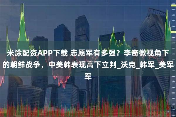 米涂配资APP下载 志愿军有多强？李奇微视角下的朝鲜战争，中美韩表现高下立判_沃克_韩军_美军
