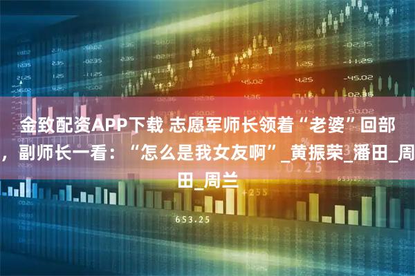 金致配资APP下载 志愿军师长领着“老婆”回部队，副师长一看：“怎么是我女友啊”_黄振荣_潘田_周兰