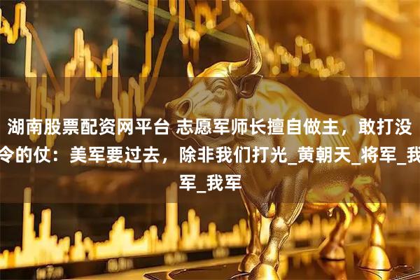 湖南股票配资网平台 志愿军师长擅自做主，敢打没命令的仗：美军要过去，除非我们打光_黄朝天_将军_我军