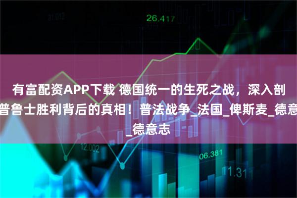有富配资APP下载 德国统一的生死之战，深入剖析普鲁士胜利背后的真相！普法战争_法国_俾斯麦_德意志