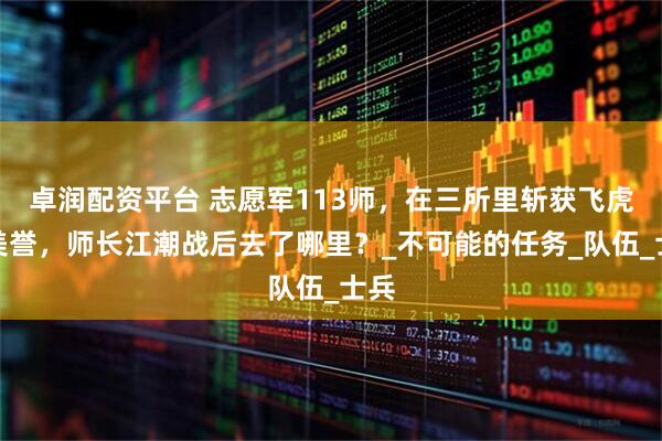 卓润配资平台 志愿军113师，在三所里斩获飞虎师美誉，师长江潮战后去了哪里？_不可能的任务_队伍_士兵