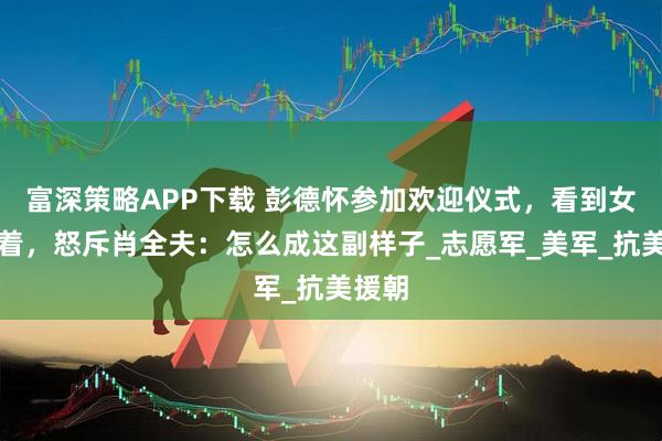 富深策略APP下载 彭德怀参加欢迎仪式，看到女兵穿着，怒斥肖全夫：怎么成这副样子_志愿军_美军_抗美援朝