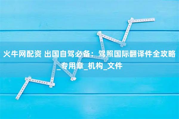 火牛网配资 出国自驾必备：驾照国际翻译件全攻略_专用章_机构_文件