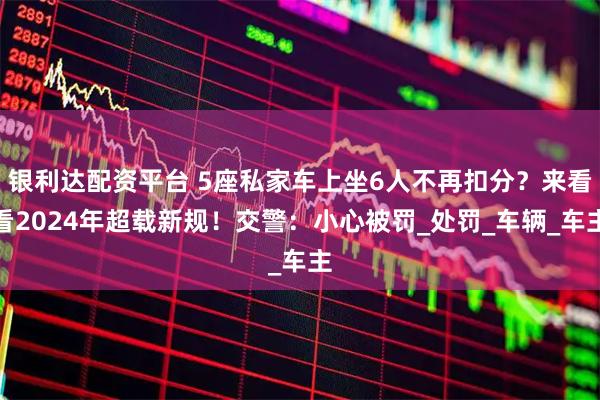 银利达配资平台 5座私家车上坐6人不再扣分？来看看2024年超载新规！交警：小心被罚_处罚_车辆_车主