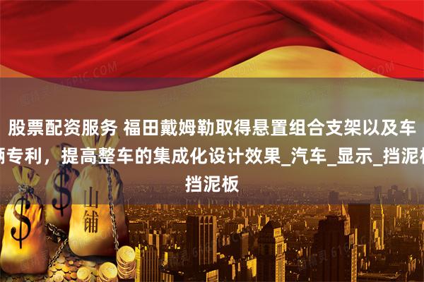 股票配资服务 福田戴姆勒取得悬置组合支架以及车辆专利，提高整车的集成化设计效果_汽车_显示_挡泥板