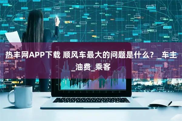 热丰网APP下载 顺风车最大的问题是什么？_车主_油费_乘客