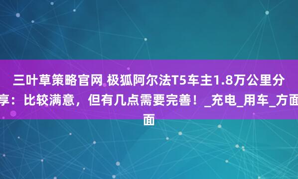 三叶草策略官网 极狐阿尔法T5车主1.8万公里分享：比较满意，但有几点需要完善！_充电_用车_方面