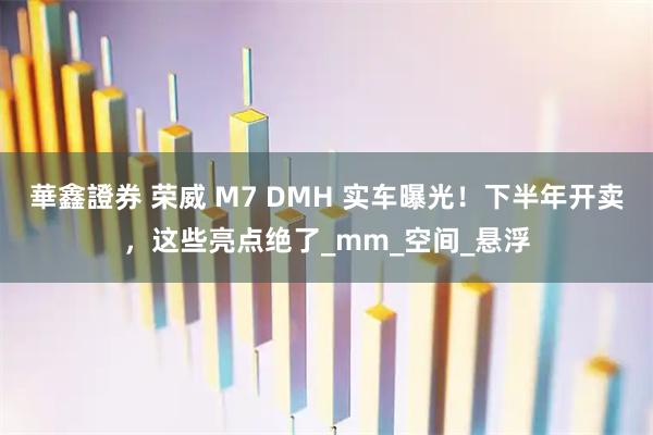 華鑫證券 荣威 M7 DMH 实车曝光！下半年开卖，这些亮点绝了_mm_空间_悬浮