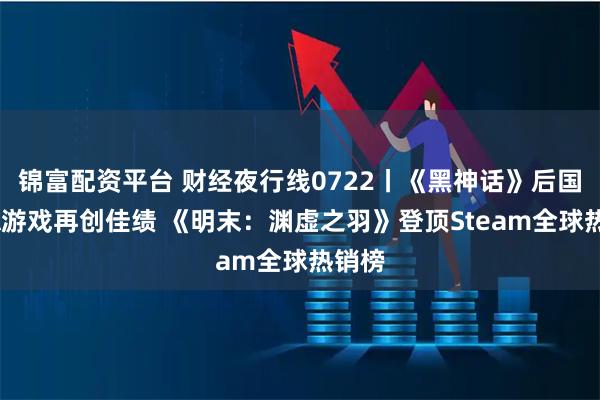 锦富配资平台 财经夜行线0722丨《黑神话》后国产3A游戏再创佳绩 《明末：渊虚之羽》登顶Steam全球热销榜