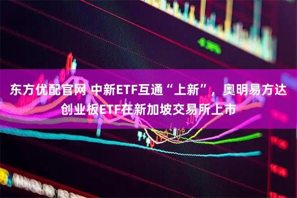 东方优配官网 中新ETF互通“上新”，奥明易方达创业板ETF在新加坡交易所上市