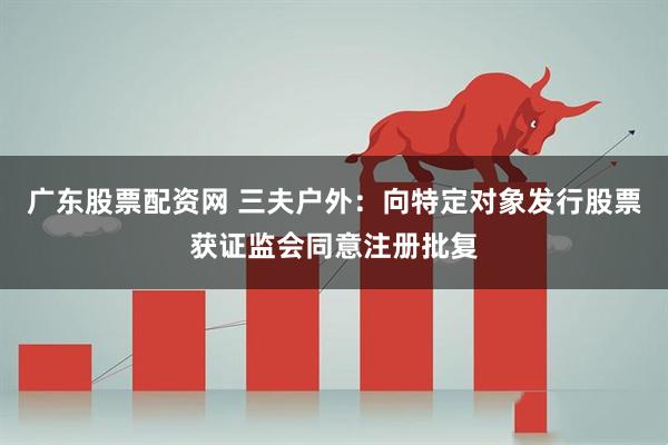 广东股票配资网 三夫户外：向特定对象发行股票获证监会同意注册批复