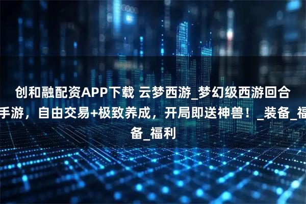 创和融配资APP下载 云梦西游_梦幻级西游回合制手游，自由交易+极致养成，开局即送神兽！_装备_福利