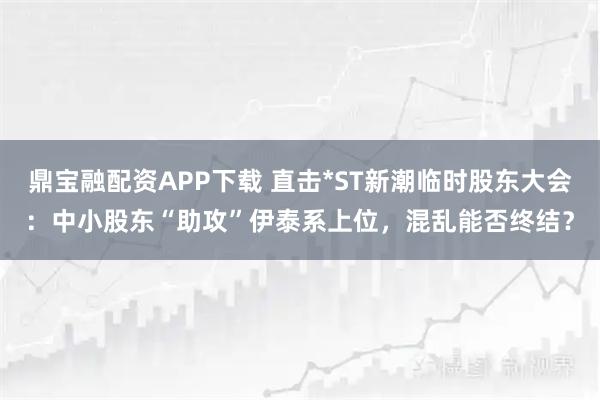 鼎宝融配资APP下载 直击*ST新潮临时股东大会：中小股东“助攻”伊泰系上位，混乱能否终结？