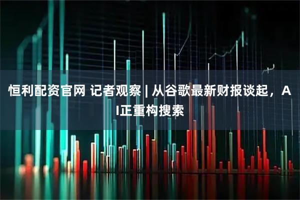 恒利配资官网 记者观察 | 从谷歌最新财报谈起，AI正重构搜索