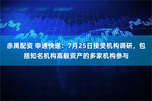 赤禹配资 申通快递：7月25日接受机构调研，包括知名机构高毅资产的多家机构参与