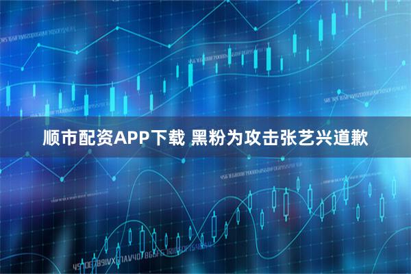 顺市配资APP下载 黑粉为攻击张艺兴道歉