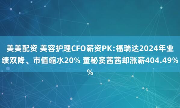 美美配资 美容护理CFO薪资PK:福瑞达2024年业绩双降、市值缩水20% 董秘窦茜茜却涨薪404.49%