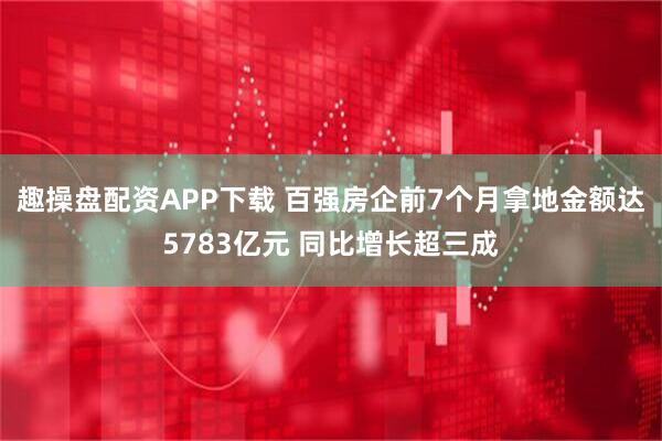 趣操盘配资APP下载 百强房企前7个月拿地金额达5783亿元 同比增长超三成