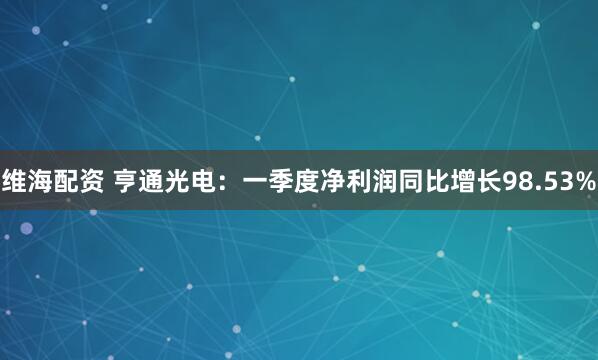 维海配资 亨通光电：一季度净利润同比增长98.53%