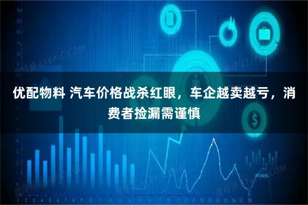 优配物料 汽车价格战杀红眼，车企越卖越亏，消费者捡漏需谨慎
